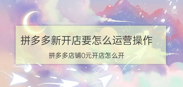 拼多多新开店要怎么运营操作 拼多多店铺0元开店怎么开？